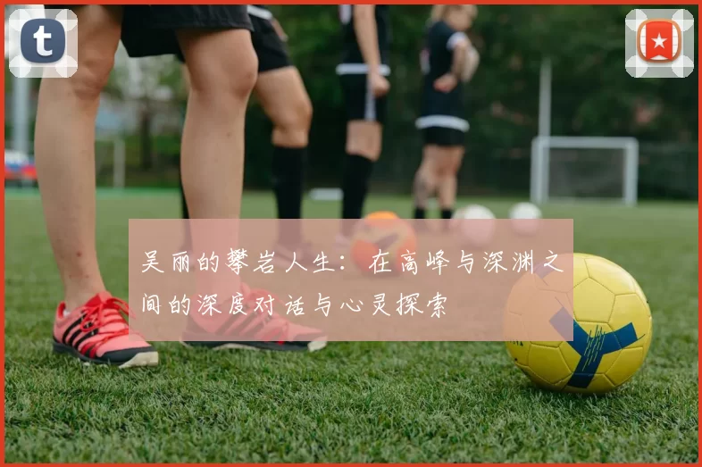 吴丽的攀岩人生：在高峰与深渊之间的深度对话与心灵探索