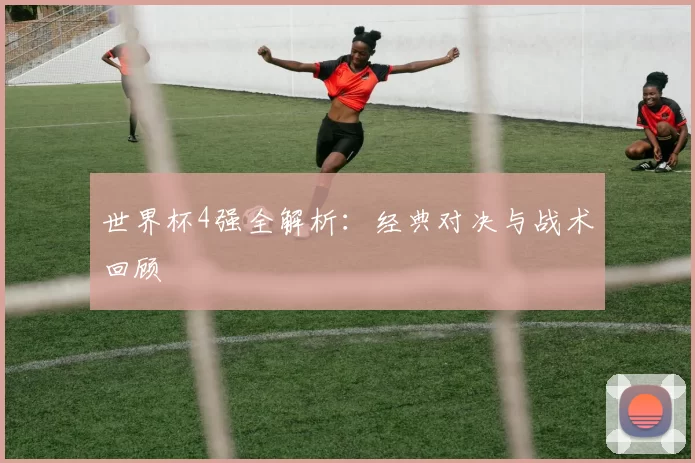 世界杯4强全解析：经典对决与战术回顾