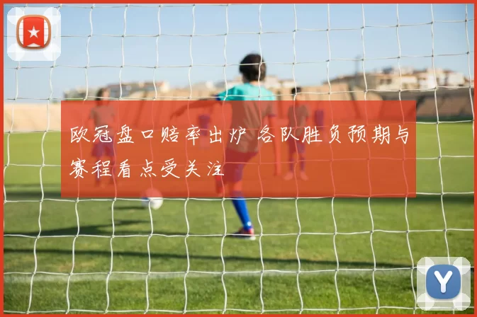 欧冠盘口赔率出炉 各队胜负预期与赛程看点受关注