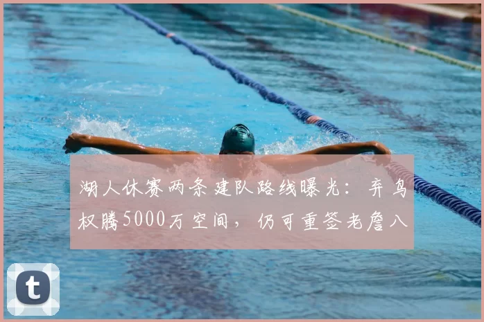 湖人休赛两条建队路线曝光：弃鸟权腾5000万空间，仍可重签老詹八村
