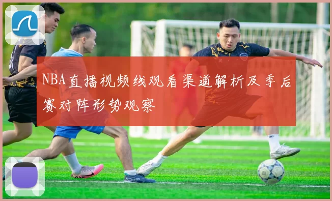NBA直播视频线观看渠道解析及季后赛对阵形势观察