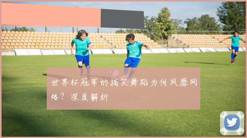 世界杯冠军的搞笑舞蹈为何风靡网络？深度解析