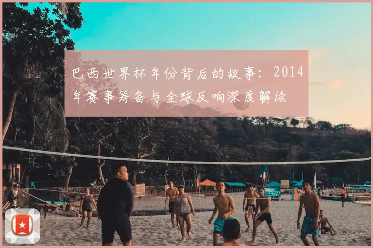 巴西世界杯年份背后的故事：2014年赛事筹备与全球反响深度解读
