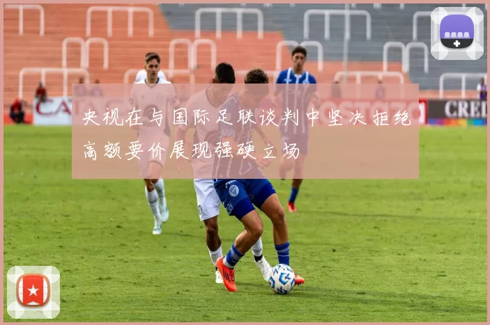 央视在与国际足联谈判中坚决拒绝高额要价展现强硬立场