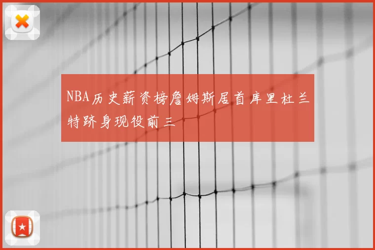 NBA历史薪资榜詹姆斯居首库里杜兰特跻身现役前三