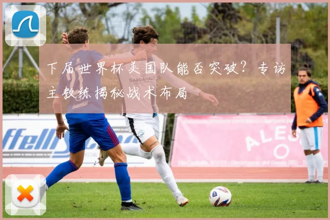 下届世界杯美国队能否突破?专访主教练揭秘战术布局