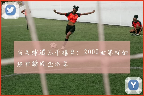 当足球遇见千禧年：2000世界杯的经典瞬间全记录