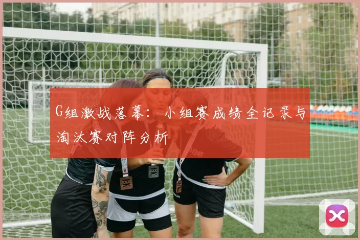 G组激战落幕:小组赛成绩全记录与淘汰赛对阵分析