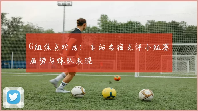 G组焦点对话:专访名宿点评小组赛局势与球队表现