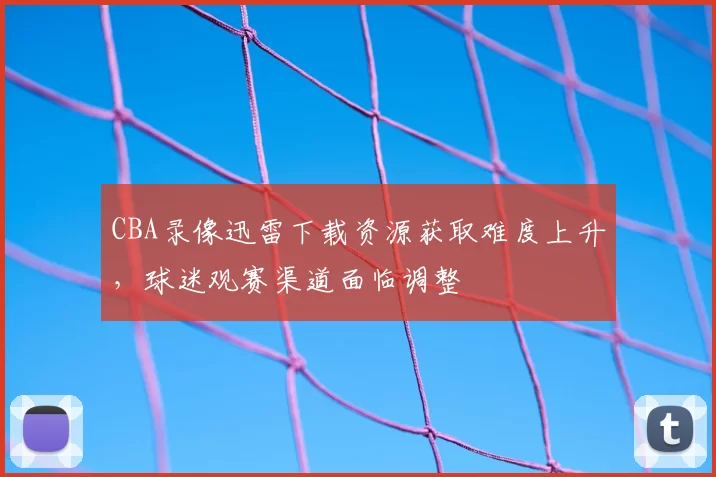 CBA录像迅雷下载资源获取难度上升，球迷观赛渠道面临调整