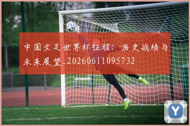 中国女足世界杯征程：历史战绩与未来展望_20260611095732