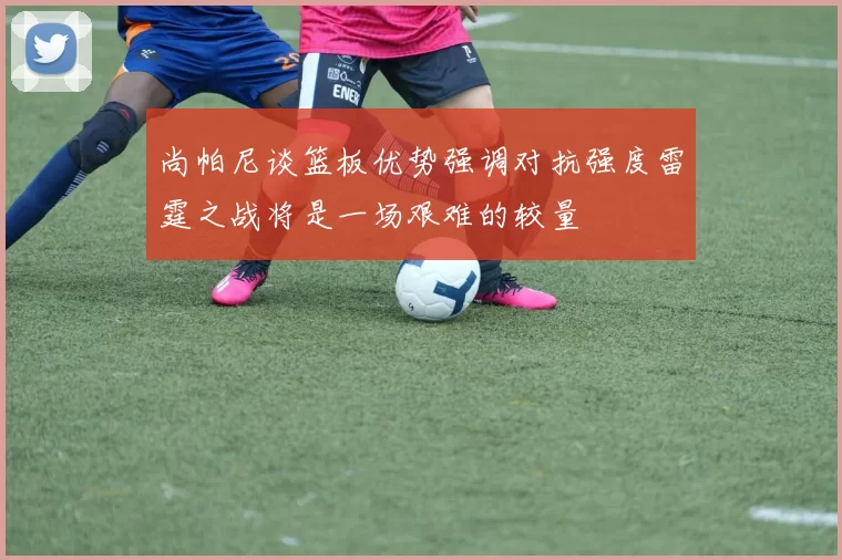 尚帕尼谈篮板优势强调对抗强度雷霆之战将是一场艰难的较量