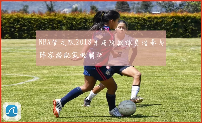 NBA梦之队2018开局阶段球员培养与阵容搭配策略解析