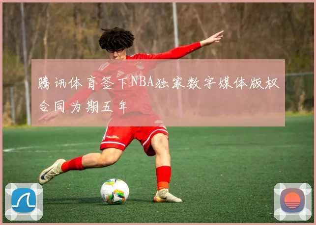 腾讯体育签下NBA独家数字媒体版权合同为期五年