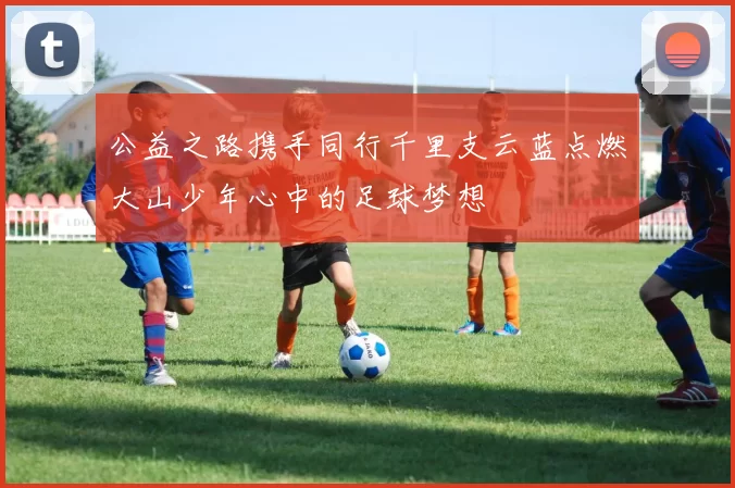 公益之路携手同行千里支云蓝点燃大山少年心中的足球梦想