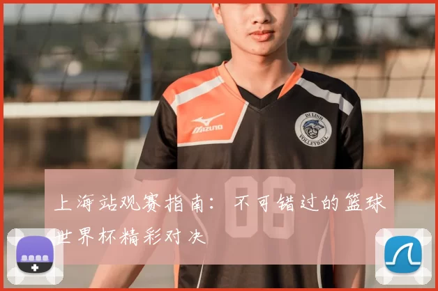 上海站观赛指南:不可错过的篮球世界杯精彩对决