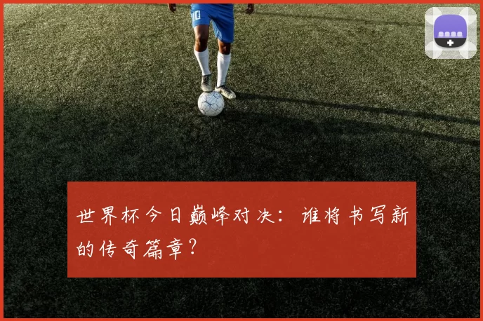 世界杯今日巅峰对决：谁将书写新的传奇篇章？