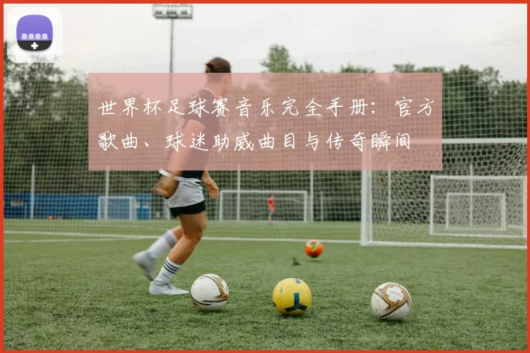 世界杯足球赛音乐完全手册：官方歌曲、球迷助威曲目与传奇瞬间