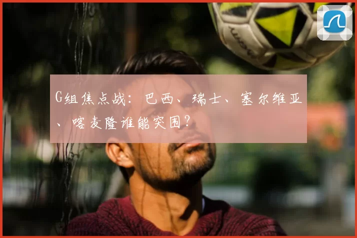 G组焦点战：巴西、瑞士、塞尔维亚、喀麦隆谁能突围？