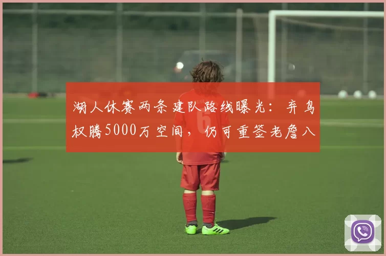 湖人休赛两条建队路线曝光：弃鸟权腾5000万空间，仍可重签老詹八村