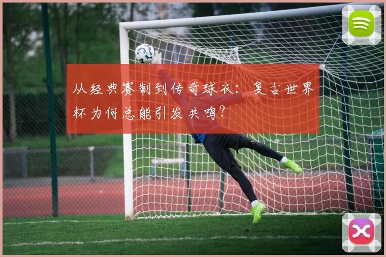 从经典赛制到传奇球衣：复古世界杯为何总能引发共鸣？