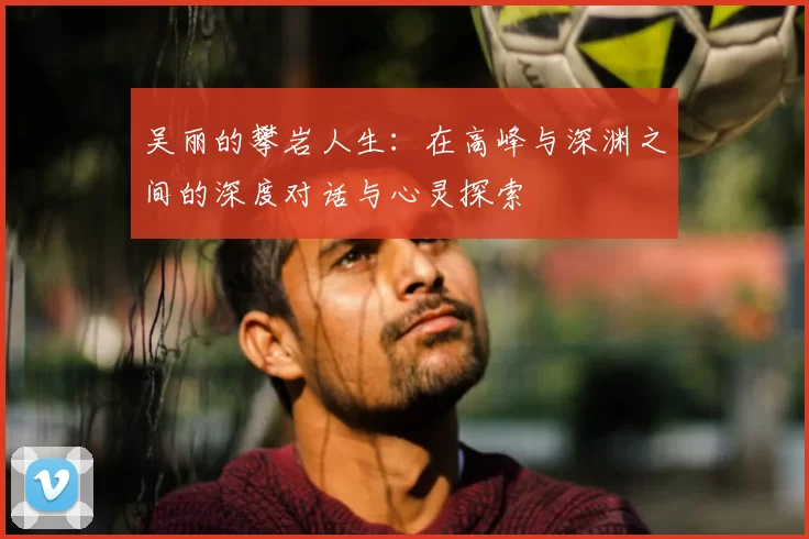 吴丽的攀岩人生：在高峰与深渊之间的深度对话与心灵探索