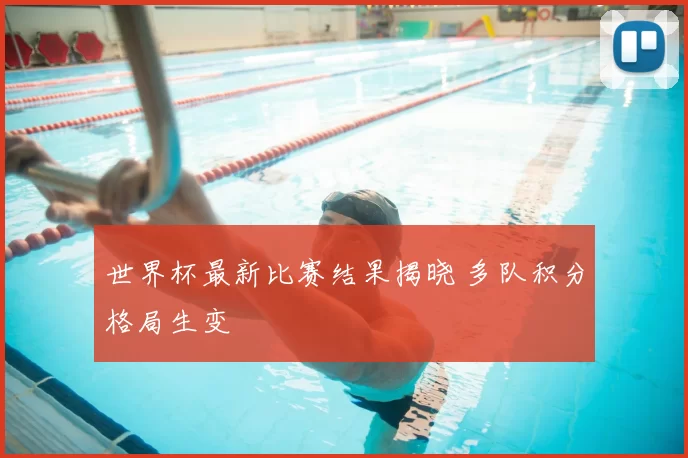 世界杯最新比赛结果揭晓 多队积分格局生变