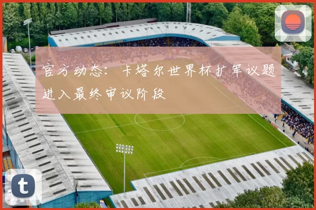 官方动态：卡塔尔世界杯扩军议题进入最终审议阶段