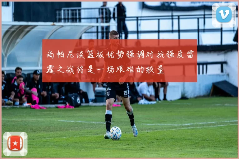 尚帕尼谈篮板优势强调对抗强度雷霆之战将是一场艰难的较量