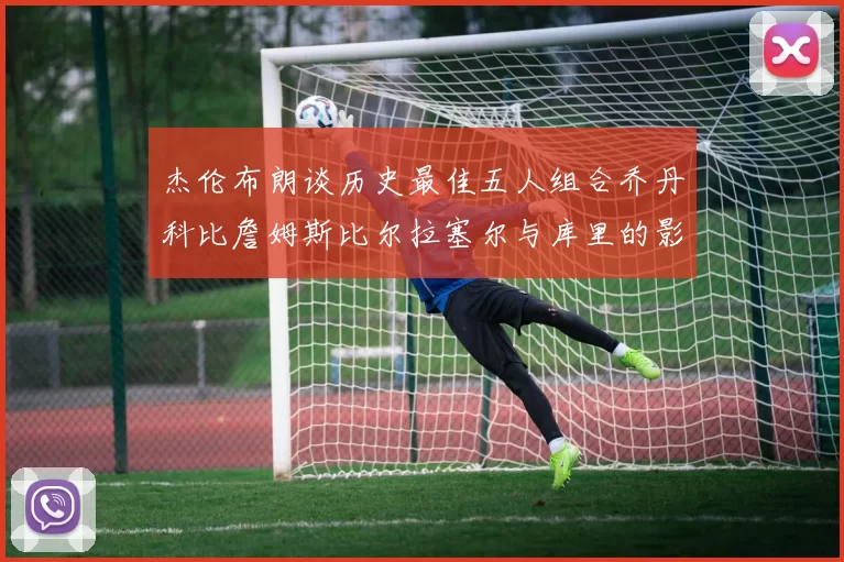 杰伦布朗谈历史最佳五人组合乔丹科比詹姆斯比尔拉塞尔与库里的影响力