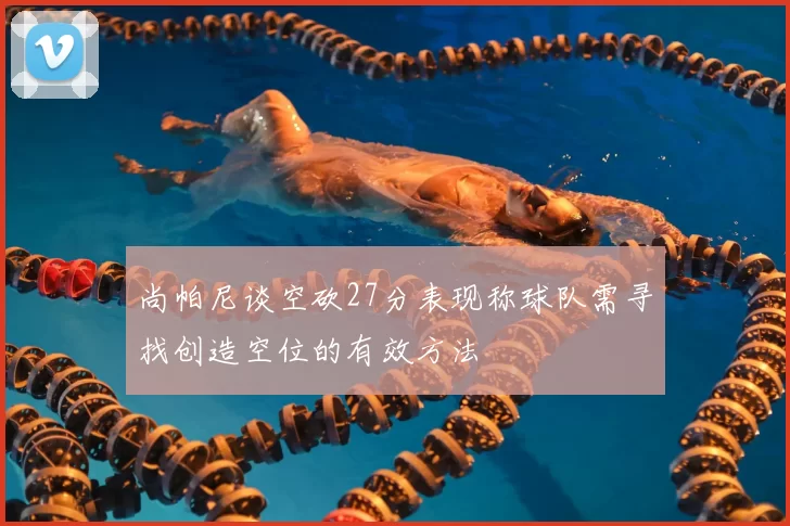尚帕尼谈空砍27分表现称球队需寻找创造空位的有效方法