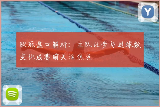 欧冠盘口解析：主队让步与进球数变化成赛前关注焦点