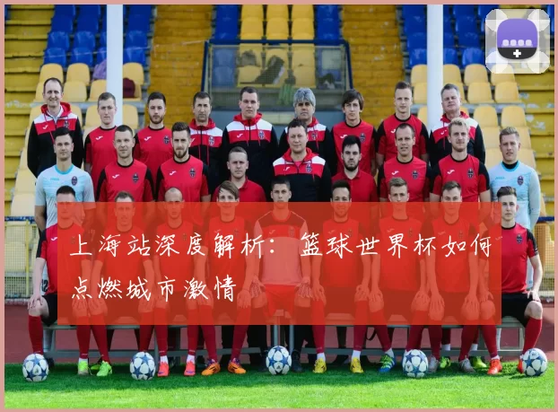 上海站深度解析：篮球世界杯如何点燃城市激情
