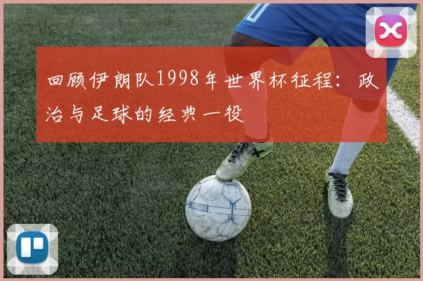 回顾伊朗队1998年世界杯征程:政治与足球的经典一役