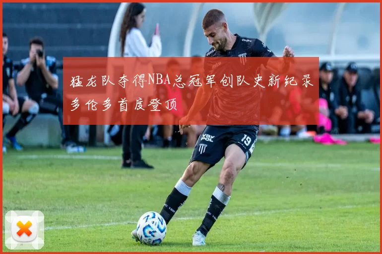 猛龙队夺得NBA总冠军创队史新纪录多伦多首度登顶