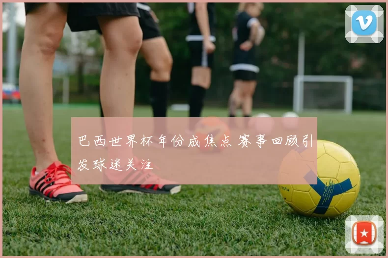 巴西世界杯年份成焦点 赛事回顾引发球迷关注