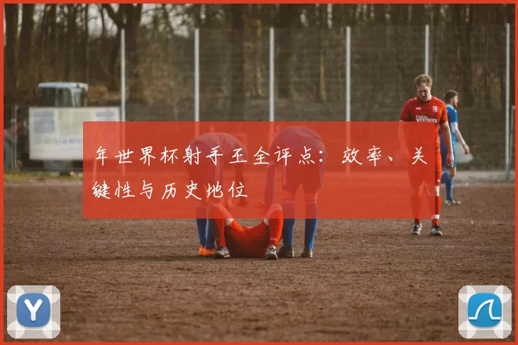 年世界杯射手王全评点：效率、关键性与历史地位