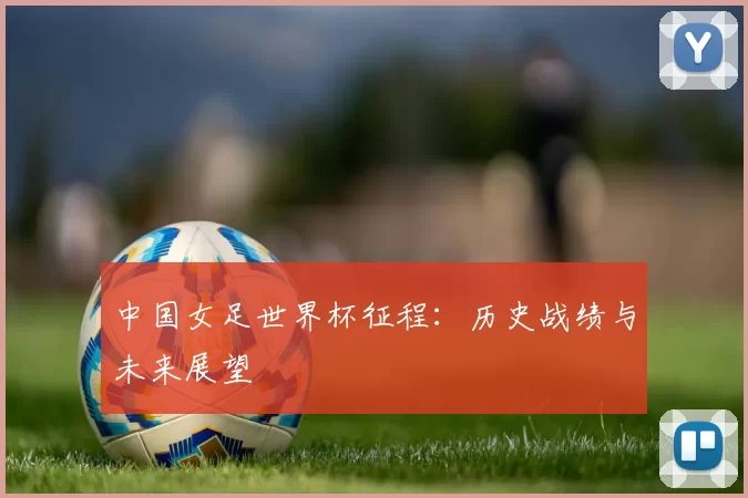 中国女足世界杯征程：历史战绩与未来展望