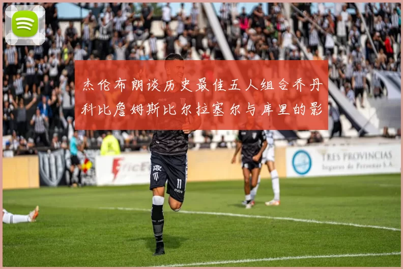 杰伦布朗谈历史最佳五人组合乔丹科比詹姆斯比尔拉塞尔与库里的影响力