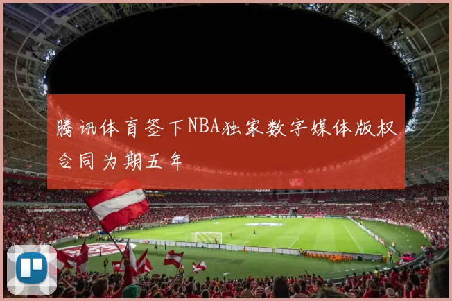 腾讯体育签下NBA独家数字媒体版权合同为期五年