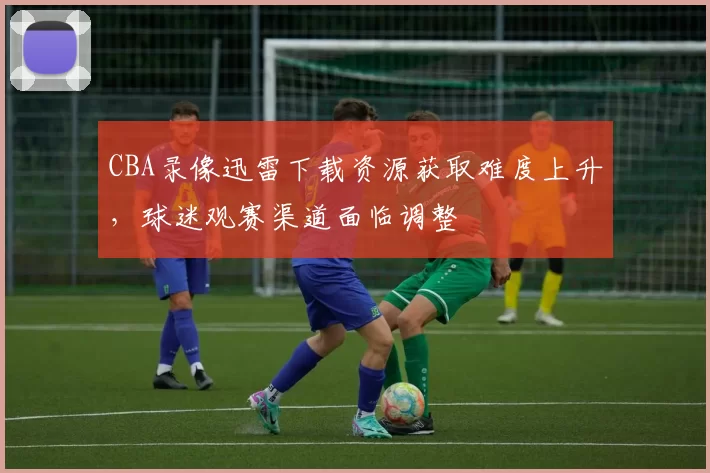 CBA录像迅雷下载资源获取难度上升，球迷观赛渠道面临调整