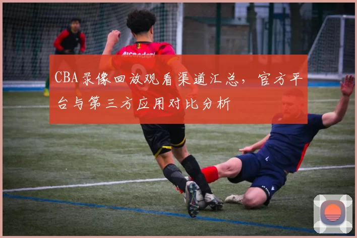 CBA录像回放观看渠道汇总，官方平台与第三方应用对比分析