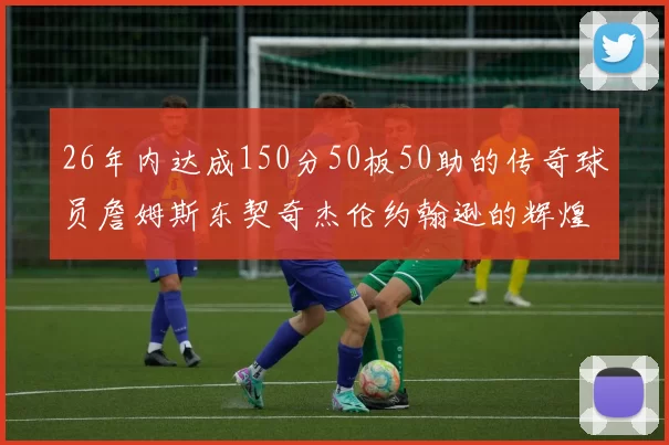 26年内达成150分50板50助的传奇球员詹姆斯东契奇杰伦约翰逊的辉煌成就