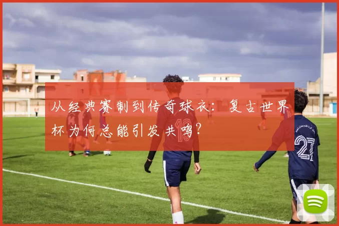 从经典赛制到传奇球衣：复古世界杯为何总能引发共鸣？