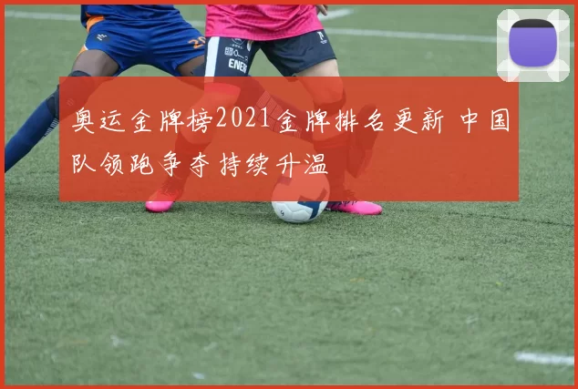 奥运金牌榜2021金牌排名更新 中国队领跑争夺持续升温