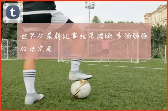 世界杯最新比赛结果揭晓 多场强强对话定局