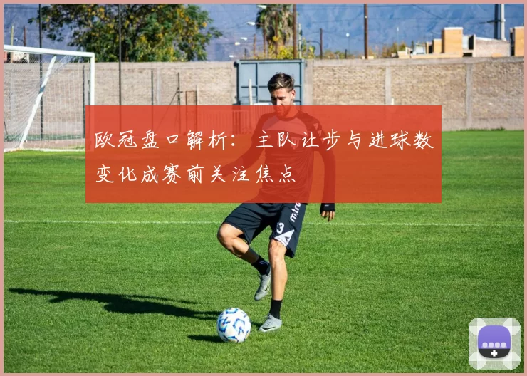 欧冠盘口解析：主队让步与进球数变化成赛前关注焦点