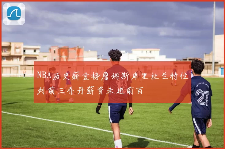 NBA历史薪金榜詹姆斯库里杜兰特位列前三乔丹薪资未进前百