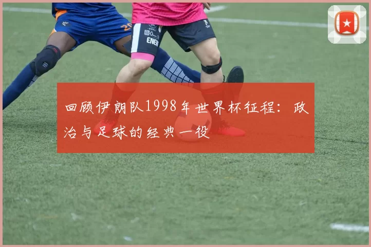 回顾伊朗队1998年世界杯征程：政治与足球的经典一役