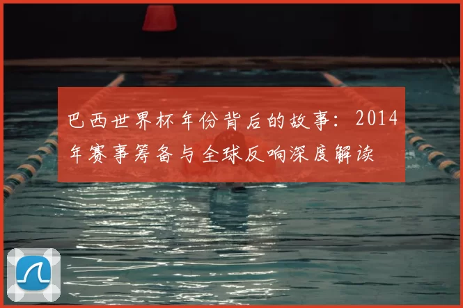 巴西世界杯年份背后的故事：2014年赛事筹备与全球反响深度解读